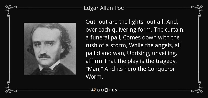 Out- out are the lights- out all! And, over each quivering form, The curtain, a funeral pall, Comes down with the rush of a storm, While the angels, all pallid and wan, Uprising, unveiling, affirm That the play is the tragedy, 