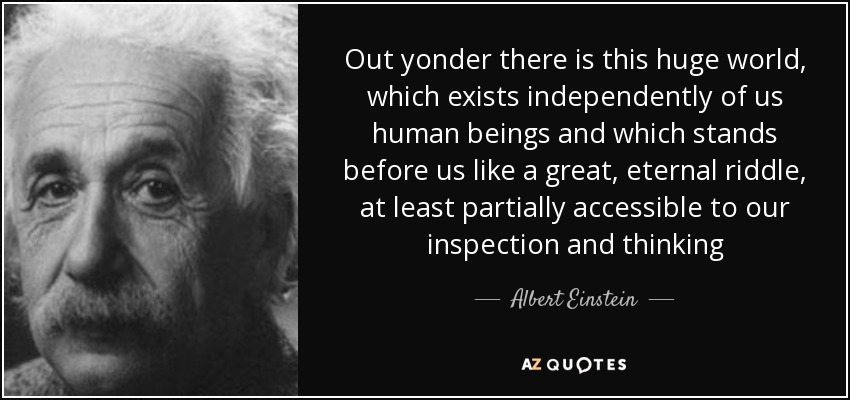 Out yonder there is this huge world, which exists independently of us human beings and which stands before us like a great, eternal riddle, at least partially accessible to our inspection and thinking - Albert Einstein