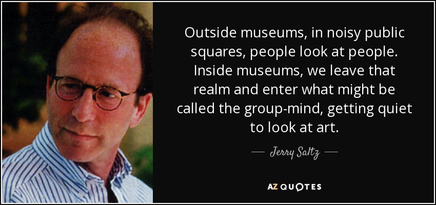 Outside museums, in noisy public squares, people look at people. Inside museums, we leave that realm and enter what might be called the group-mind, getting quiet to look at art. - Jerry Saltz