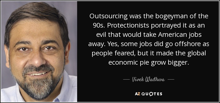 Outsourcing was the bogeyman of the 90s. Protectionists portrayed it as an evil that would take American jobs away. Yes, some jobs did go offshore as people feared, but it made the global economic pie grow bigger. - Vivek Wadhwa