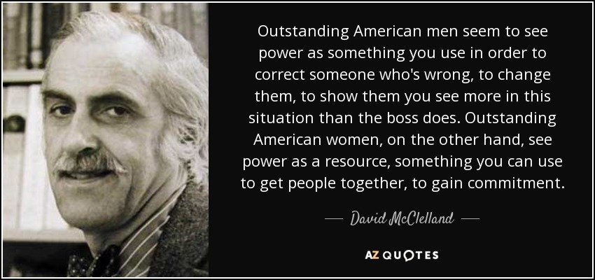 Outstanding American men seem to see power as something you use in order to correct someone who's wrong, to change them, to show them you see more in this situation than the boss does. Outstanding American women, on the other hand, see power as a resource, something you can use to get people together, to gain commitment. - David McClelland