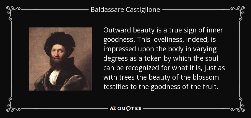 Outward beauty is a true sign of inner goodness. This loveliness, indeed, is impressed upon the body in varying degrees as a token by which the soul can be recognized for what it is, just as with trees the beauty of the blossom testifies to the goodness of the fruit. - Baldassare Castiglione