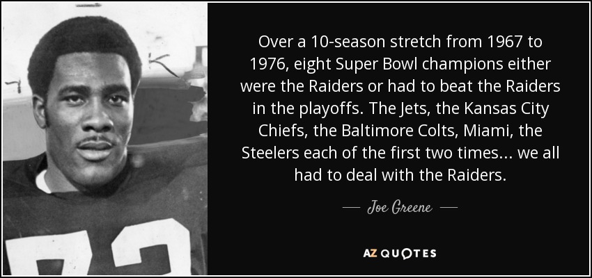 Over a 10-season stretch from 1967 to 1976, eight Super Bowl champions either were the Raiders or had to beat the Raiders in the playoffs. The Jets, the Kansas City Chiefs, the Baltimore Colts, Miami, the Steelers each of the first two times... we all had to deal with the Raiders. - Joe Greene