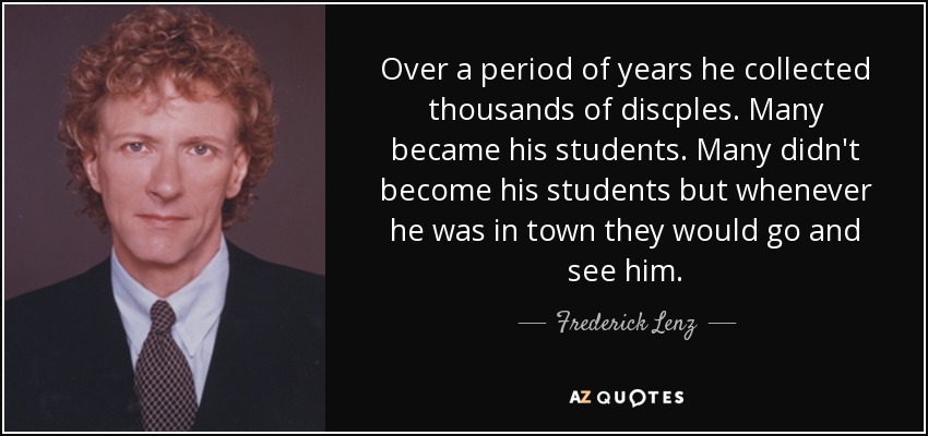 Over a period of years he collected thousands of discples. Many became his students. Many didn't become his students but whenever he was in town they would go and see him. - Frederick Lenz