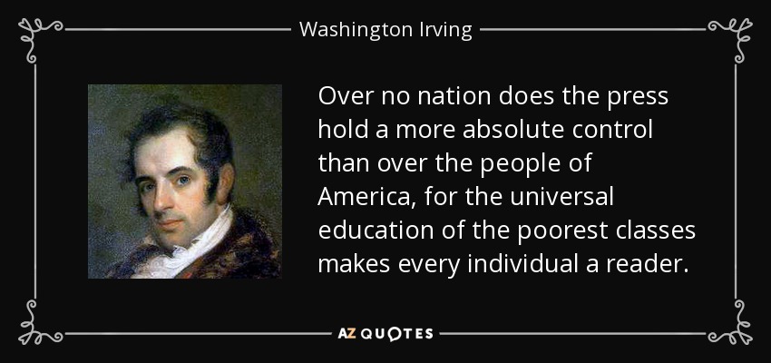 Over no nation does the press hold a more absolute control than over the people of America, for the universal education of the poorest classes makes every individual a reader. - Washington Irving