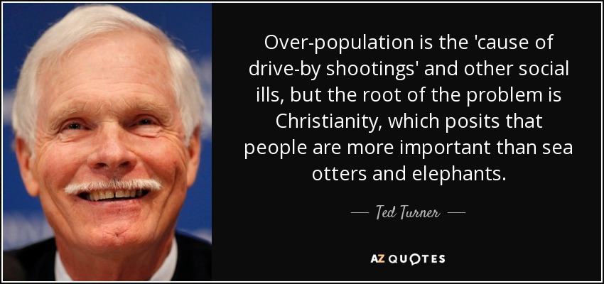 Over-population is the 'cause of drive-by shootings' and other social ills, but the root of the problem is Christianity, which posits that people are more important than sea otters and elephants. - Ted Turner