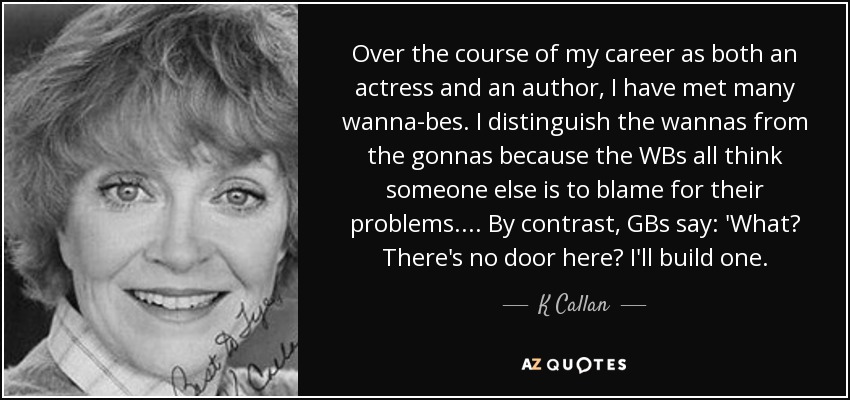Over the course of my career as both an actress and an author, I have met many wanna-bes. I distinguish the wannas from the gonnas because the WBs all think someone else is to blame for their problems. ... By contrast, GBs say: 'What? There's no door here? I'll build one. - K Callan