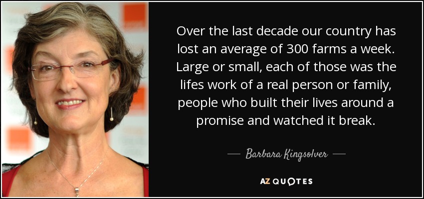 Over the last decade our country has lost an average of 300 farms a week. Large or small, each of those was the lifes work of a real person or family, people who built their lives around a promise and watched it break. - Barbara Kingsolver