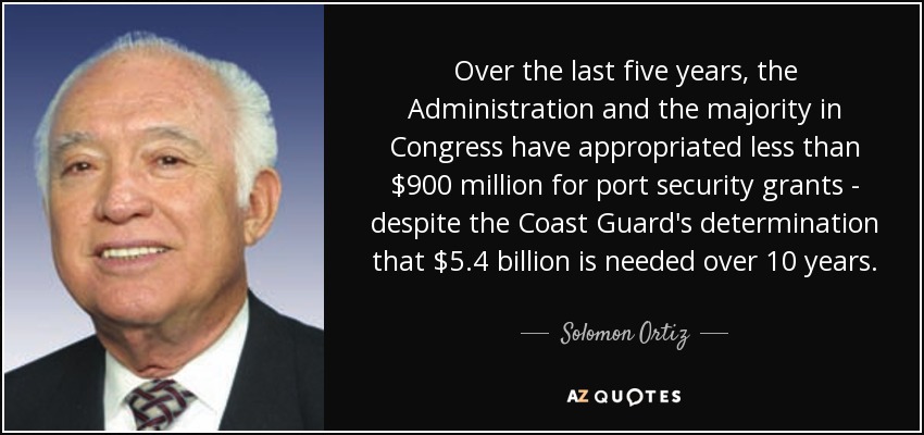 Over the last five years, the Administration and the majority in Congress have appropriated less than $900 million for port security grants - despite the Coast Guard's determination that $5.4 billion is needed over 10 years. - Solomon Ortiz
