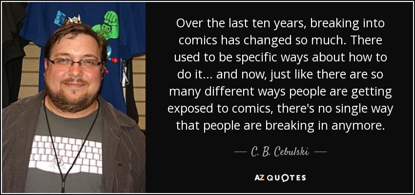 Over the last ten years, breaking into comics has changed so much. There used to be specific ways about how to do it ... and now, just like there are so many different ways people are getting exposed to comics, there's no single way that people are breaking in anymore. - C. B. Cebulski