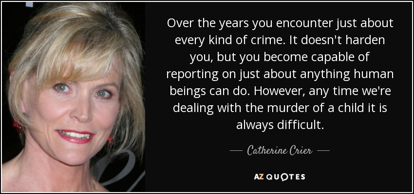 Over the years you encounter just about every kind of crime. It doesn't harden you, but you become capable of reporting on just about anything human beings can do. However, any time we're dealing with the murder of a child it is always difficult. - Catherine Crier