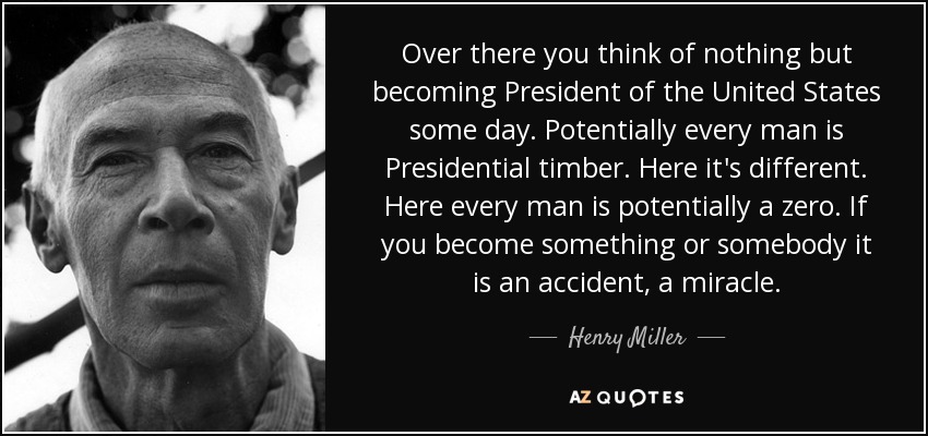Over there you think of nothing but becoming President of the United States some day. Potentially every man is Presidential timber. Here it's different. Here every man is potentially a zero. If you become something or somebody it is an accident, a miracle. - Henry Miller