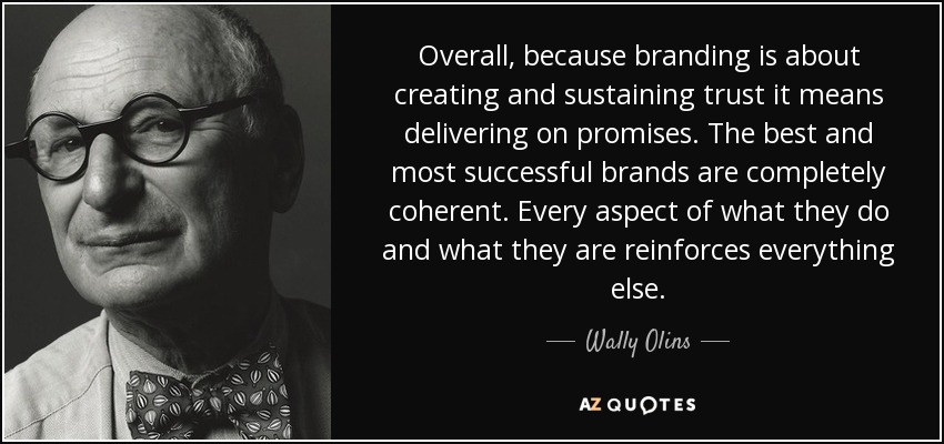 Overall, because branding is about creating and sustaining trust it means delivering on promises. The best and most successful brands are completely coherent. Every aspect of what they do and what they are reinforces everything else. - Wally Olins