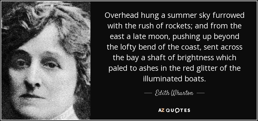 Overhead hung a summer sky furrowed with the rush of rockets; and from the east a late moon, pushing up beyond the lofty bend of the coast, sent across the bay a shaft of brightness which paled to ashes in the red glitter of the illuminated boats. - Edith Wharton