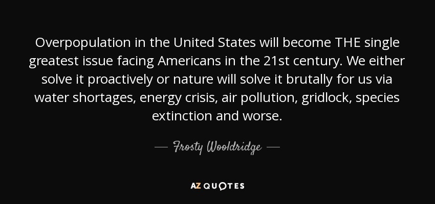 Overpopulation in the United States will become THE single greatest issue facing Americans in the 21st century. We either solve it proactively or nature will solve it brutally for us via water shortages, energy crisis, air pollution, gridlock, species extinction and worse. - Frosty Wooldridge