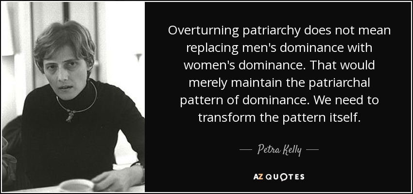 Overturning patriarchy does not mean replacing men's dominance with women's dominance. That would merely maintain the patriarchal pattern of dominance. We need to transform the pattern itself. - Petra Kelly