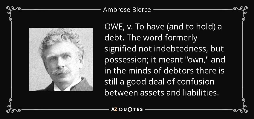 OWE, v. To have (and to hold) a debt. The word formerly signified not indebtedness, but possession; it meant 