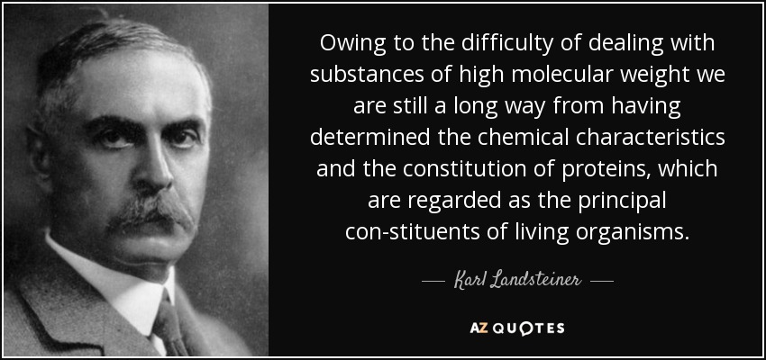 Owing to the difficulty of dealing with substances of high molecular weight we are still a long way from having determined the chemical characteristics and the constitution of proteins, which are regarded as the principal con-stituents of living organisms. - Karl Landsteiner
