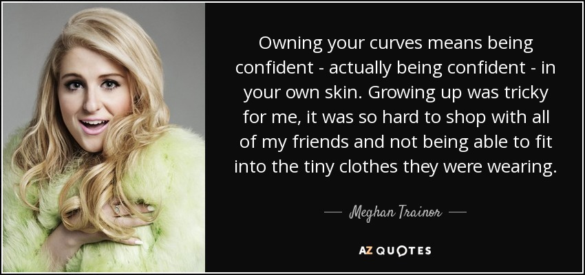 Owning your curves means being confident - actually being confident - in your own skin. Growing up was tricky for me, it was so hard to shop with all of my friends and not being able to fit into the tiny clothes they were wearing. - Meghan Trainor