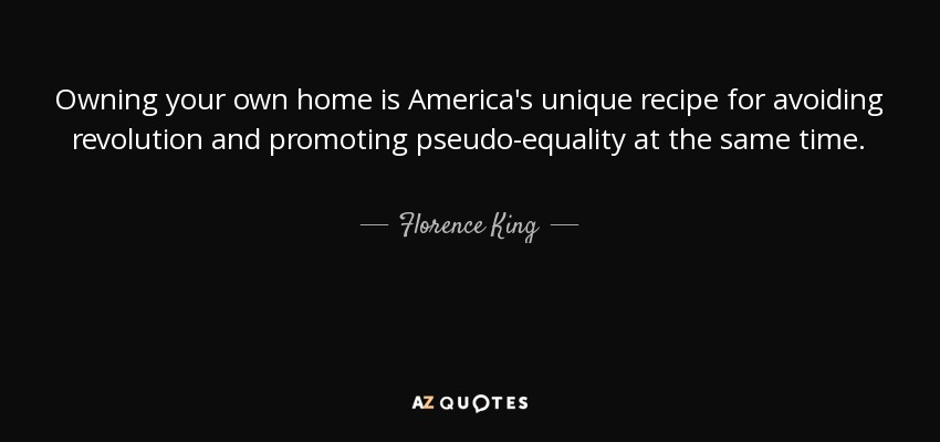 Owning your own home is America's unique recipe for avoiding revolution and promoting pseudo-equality at the same time. - Florence King