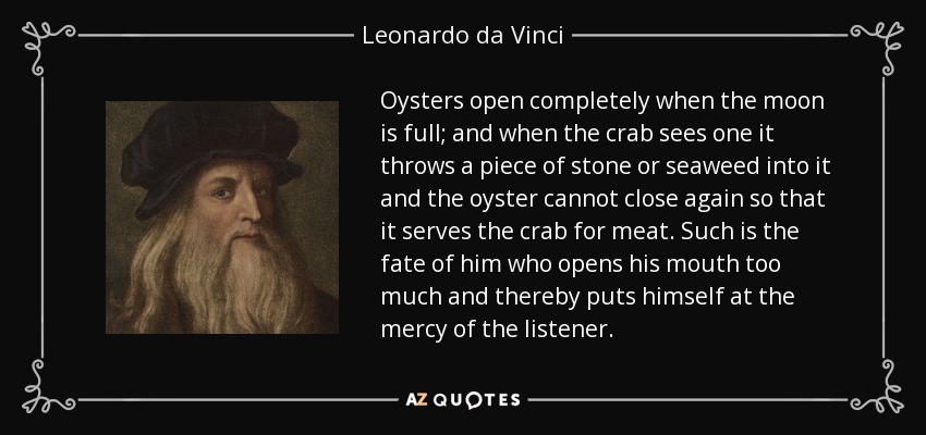 Oysters open completely when the moon is full; and when the crab sees one it throws a piece of stone or seaweed into it and the oyster cannot close again so that it serves the crab for meat. Such is the fate of him who opens his mouth too much and thereby puts himself at the mercy of the listener. - Leonardo da Vinci