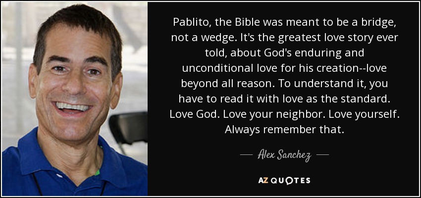 Pablito, the Bible was meant to be a bridge, not a wedge. It's the greatest love story ever told, about God's enduring and unconditional love for his creation--love beyond all reason. To understand it, you have to read it with love as the standard. Love God. Love your neighbor. Love yourself. Always remember that. - Alex Sanchez