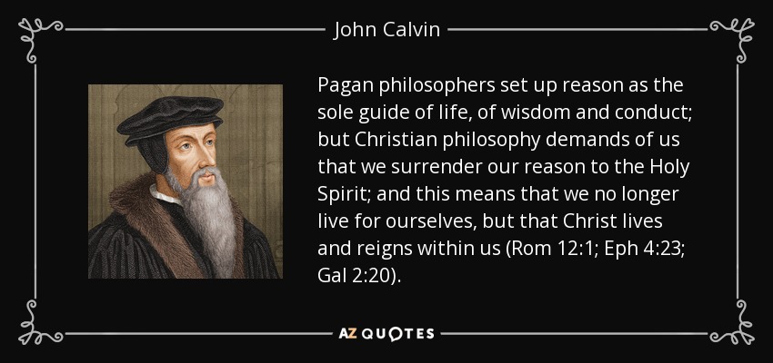 Pagan philosophers set up reason as the sole guide of life, of wisdom and conduct; but Christian philosophy demands of us that we surrender our reason to the Holy Spirit; and this means that we no longer live for ourselves, but that Christ lives and reigns within us (Rom 12:1; Eph 4:23; Gal 2:20). - John Calvin