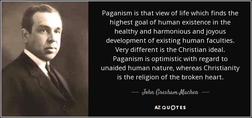 Paganism is that view of life which finds the highest goal of human existence in the healthy and harmonious and joyous development of existing human faculties. Very different is the Christian ideal. Paganism is optimistic with regard to unaided human nature, whereas Christianity is the religion of the broken heart. - John Gresham Machen