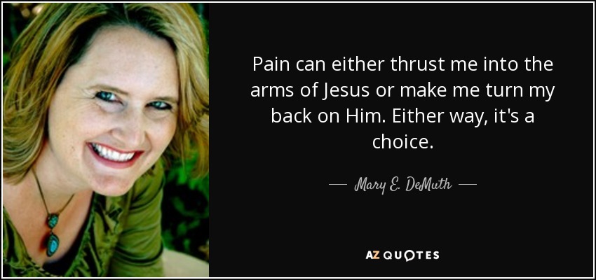 Pain can either thrust me into the arms of Jesus or make me turn my back on Him. Either way, it's a choice. - Mary E. DeMuth