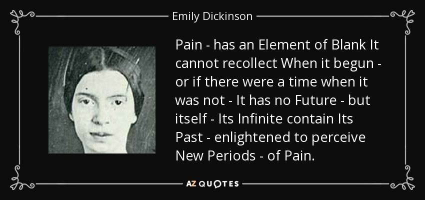Pain - has an Element of Blank It cannot recollect When it begun - or if there were a time when it was not - It has no Future - but itself - Its Infinite contain Its Past - enlightened to perceive New Periods - of Pain. - Emily Dickinson