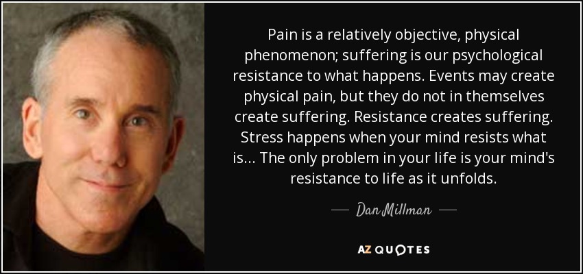 Pain is a relatively objective, physical phenomenon; suffering is our psychological resistance to what happens. Events may create physical pain, but they do not in themselves create suffering. Resistance creates suffering. Stress happens when your mind resists what is... The only problem in your life is your mind's resistance to life as it unfolds. - Dan Millman
