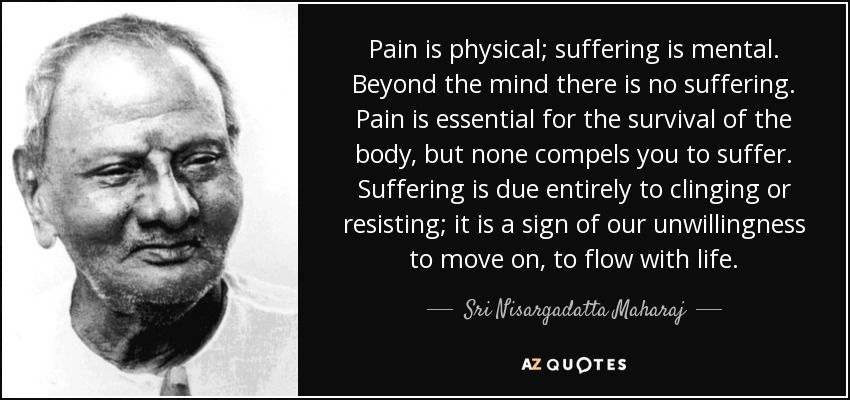 Pain is physical; suffering is mental. Beyond the mind there is no suffering. Pain is essential for the survival of the body, but none compels you to suffer. Suffering is due entirely to clinging or resisting; it is a sign of our unwillingness to move on, to flow with life. - Sri Nisargadatta Maharaj