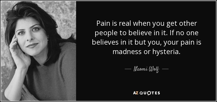 Pain is real when you get other people to believe in it. If no one believes in it but you, your pain is madness or hysteria. - Naomi Wolf