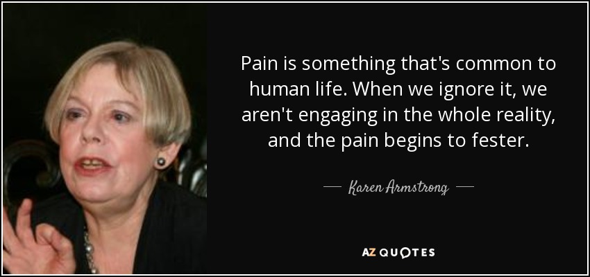 Pain is something that's common to human life. When we ignore it, we aren't engaging in the whole reality, and the pain begins to fester. - Karen Armstrong