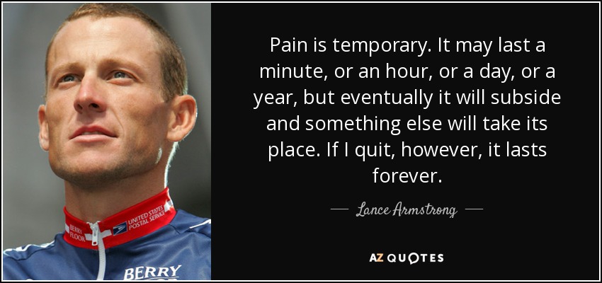 Pain is temporary. It may last a minute, or an hour, or a day, or a year, but eventually it will subside and something else will take its place. If I quit, however, it lasts forever. - Lance Armstrong