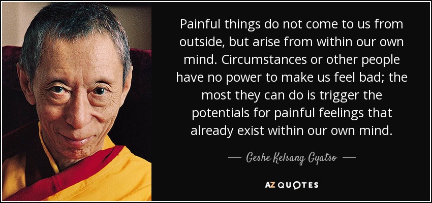 Painful things do not come to us from outside, but arise from within our own mind. Circumstances or other people have no power to make us feel bad; the most they can do is trigger the potentials for painful feelings that already exist within our own mind. - Geshe Kelsang Gyatso