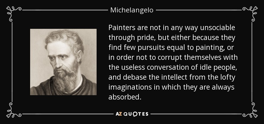 Painters are not in any way unsociable through pride, but either because they find few pursuits equal to painting, or in order not to corrupt themselves with the useless conversation of idle people, and debase the intellect from the lofty imaginations in which they are always absorbed. - Michelangelo