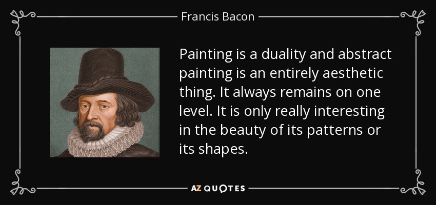 Painting is a duality and abstract painting is an entirely aesthetic thing. It always remains on one level. It is only really interesting in the beauty of its patterns or its shapes. - Francis Bacon