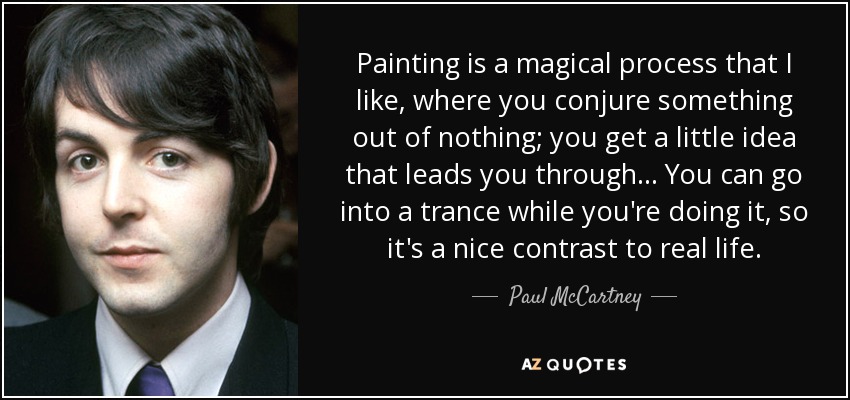 Painting is a magical process that I like, where you conjure something out of nothing; you get a little idea that leads you through ... You can go into a trance while you're doing it, so it's a nice contrast to real life. - Paul McCartney