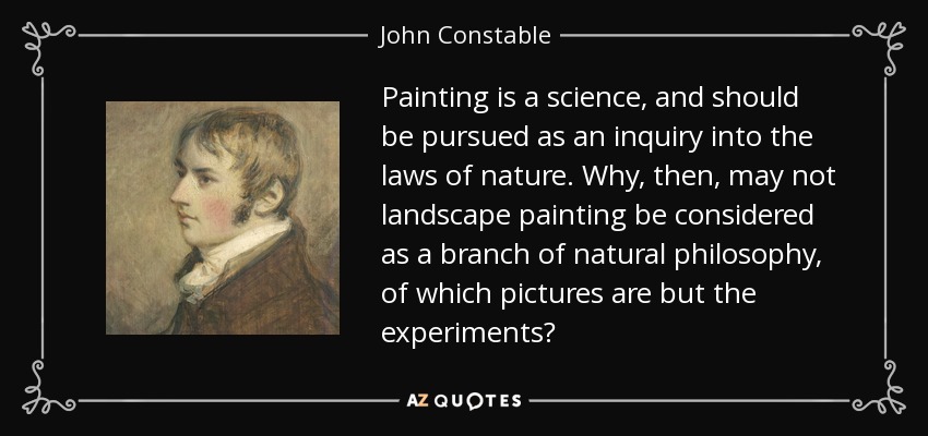 Painting is a science, and should be pursued as an inquiry into the laws of nature. Why, then, may not landscape painting be considered as a branch of natural philosophy, of which pictures are but the experiments? - John Constable