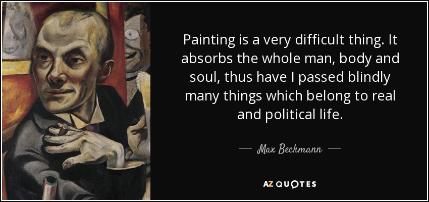 Painting is a very difficult thing. It absorbs the whole man, body and soul, thus have I passed blindly many things which belong to real and political life. - Max Beckmann