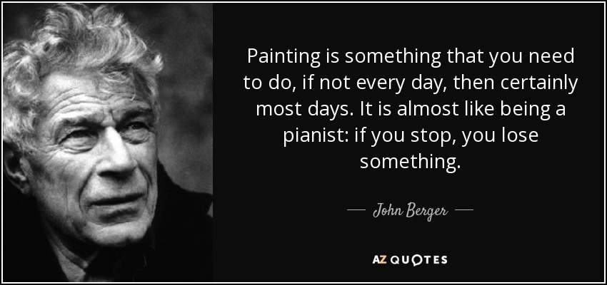 Painting is something that you need to do, if not every day, then certainly most days. It is almost like being a pianist: if you stop, you lose something. - John Berger