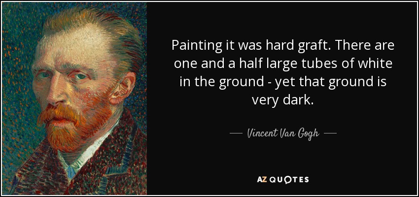 Painting it was hard graft. There are one and a half large tubes of white in the ground - yet that ground is very dark. - Vincent Van Gogh