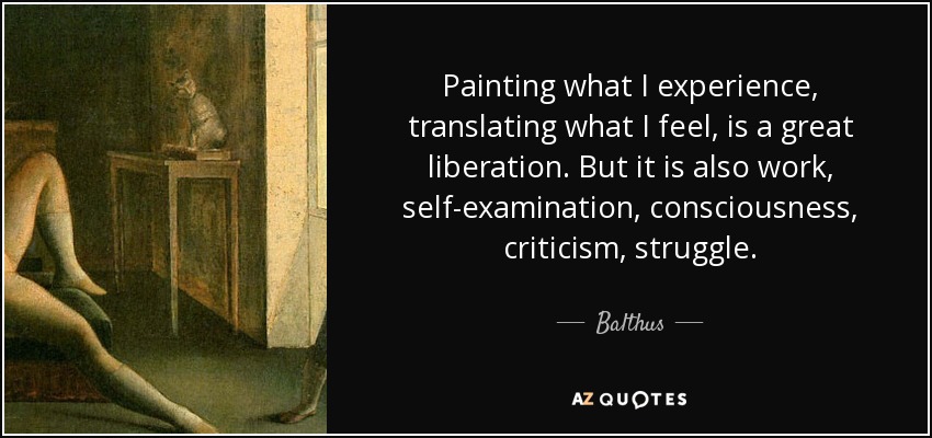Painting what I experience, translating what I feel, is a great liberation. But it is also work, self-examination, consciousness, criticism, struggle. - Balthus