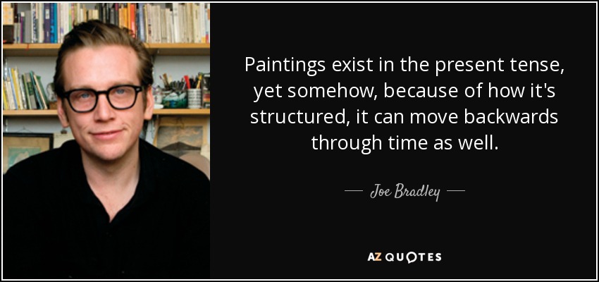 Paintings exist in the present tense, yet somehow, because of how it's structured, it can move backwards through time as well. - Joe Bradley
