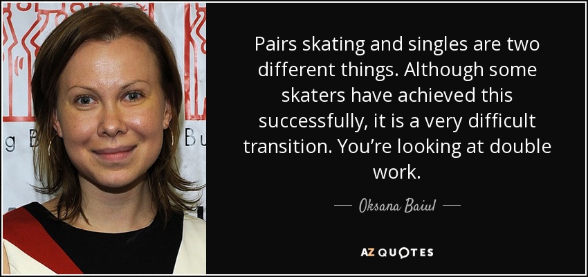 Pairs skating and singles are two different things. Although some skaters have achieved this successfully, it is a very difficult transition. You’re looking at double work. - Oksana Baiul