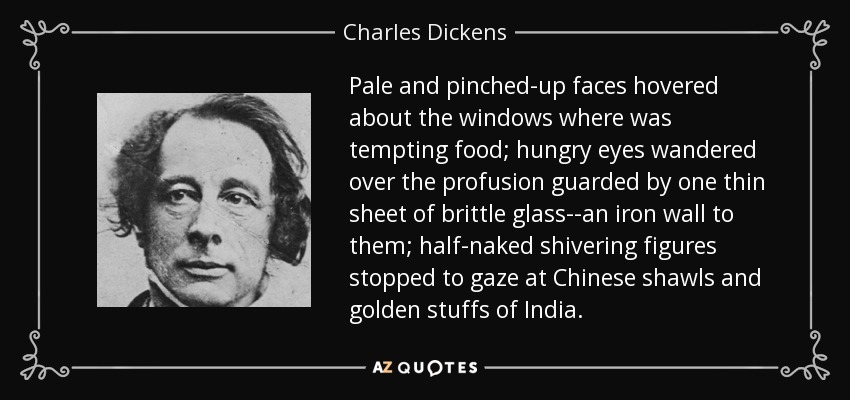 Pale and pinched-up faces hovered about the windows where was tempting food; hungry eyes wandered over the profusion guarded by one thin sheet of brittle glass--an iron wall to them; half-naked shivering figures stopped to gaze at Chinese shawls and golden stuffs of India. - Charles Dickens