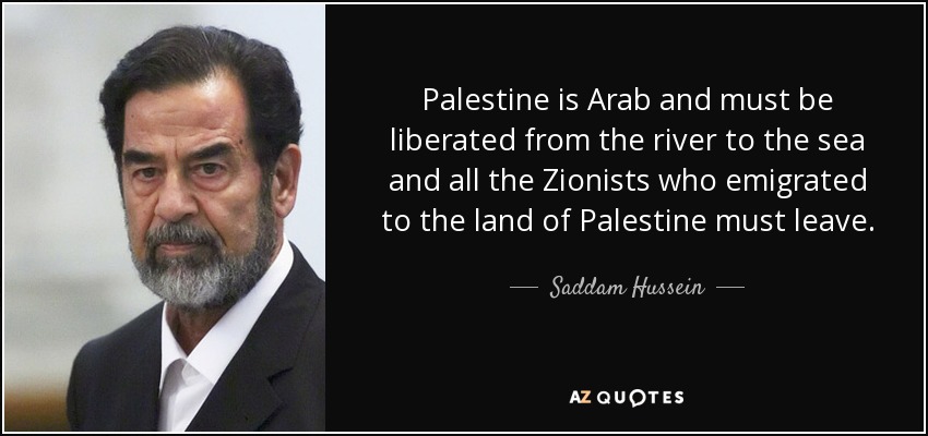 Palestine is Arab and must be liberated from the river to the sea and all the Zionists who emigrated to the land of Palestine must leave. - Saddam Hussein