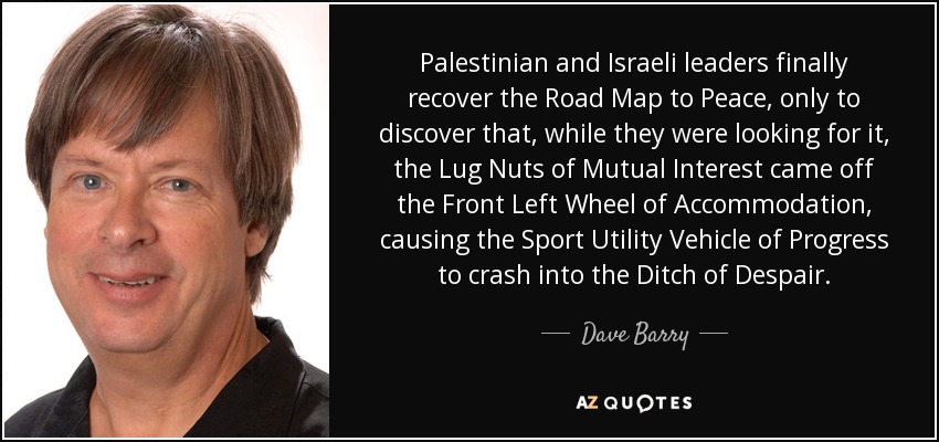 Palestinian and Israeli leaders finally recover the Road Map to Peace, only to discover that, while they were looking for it, the Lug Nuts of Mutual Interest came off the Front Left Wheel of Accommodation, causing the Sport Utility Vehicle of Progress to crash into the Ditch of Despair. - Dave Barry