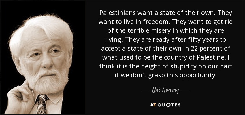 Palestinians want a state of their own. They want to live in freedom. They want to get rid of the terrible misery in which they are living. They are ready after fifty years to accept a state of their own in 22 percent of what used to be the country of Palestine. I think it is the height of stupidity on our part if we don't grasp this opportunity. - Uri Avnery